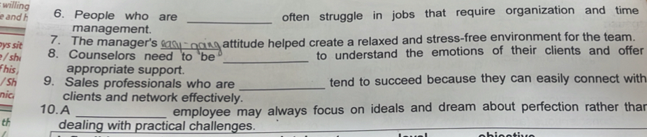 willing 6. People who are often struggle in jobs that require organization and time 
_ 
e and h 
management. 
ys sit 7. The manager's_ attitude helped create a relaxed and stress-free environment for the team. 
/ sh 8. Counselors need to be _to understand the emotions of their clients and offer 
his appropriate support. 
/Sh 9. Sales professionals who are _tend to succeed because they can easily connect with 
nic clients and network effectively. 
10.A _employee may always focus on ideals and dream about perfection rather than 
th dealing with practical challenges.