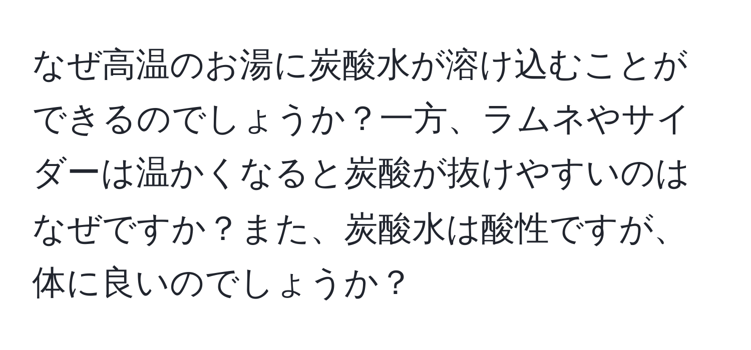 なぜ高温のお湯に炭酸水が溶け込むことができるのでしょうか？一方、ラムネやサイダーは温かくなると炭酸が抜けやすいのはなぜですか？また、炭酸水は酸性ですが、体に良いのでしょうか？