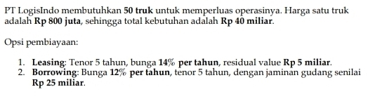 PT LogisIndo membutuhkan 50 truk untuk memperluas operasinya. Harga satu truk 
adalah Rp 800 juta, sehingga total kebutuhan adalah Rp 40 miliar. 
Opsi pembiayaan: 
1. Leasing: Tenor 5 tahun, bunga 14% per tahun, residual value Rp 5 miliar. 
2. Borrowing: Bunga 12% per tahun, tenor 5 tahun, dengan jaminan gudang senilai
Rp 25 miliar.