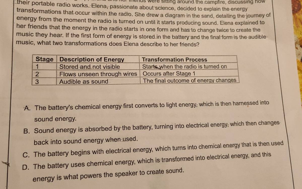 mnends were sitting around the campfire, discussing now
their portable radio works. Elena, passionate about science, decided to explain the energy
transformations that occur within the radio. She drew a diagram in the sand, detailing the journey of
energy from the moment the radio is turned on until it starts producing sound. Elena explained to
her friends that the energy in the radio starts in one form and has to change twice to create the
music they hear. If the first form of energy is stored in the battery and the final form is the audible
music, what two transformations does Elena describe to her friends?
A. The battery's chemical energy first converts to light energy, which is then harnessed into
sound energy.
B. Sound energy is absorbed by the battery, turning into electrical energy, which then changes
back into sound energy when used.
C. The battery begins with electrical energy, which turns into chemical energy that is then used
D. The battery uses chemical energy, which is transformed into electrical energy, and this
energy is what powers the speaker to create sound.