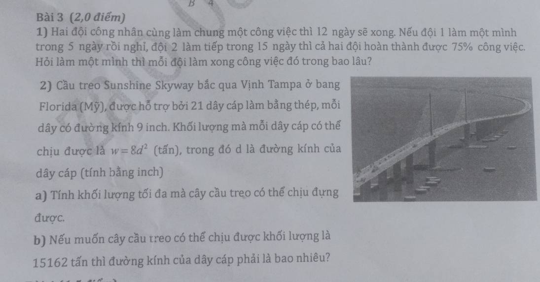 (2,0 điểm) 
1) Hai đội công nhân cùng làm chung một công việc thì 12 ngày sẽ xong. Nếu đội 1 làm một mình 
trong 5 ngày rồi nghỉ, đội 2 làm tiếp trong 15 ngày thì cả hai đội hoàn thành được 75% công việc. 
Hỏi làm một mình thì mỗi đội làm xong công việc đó trong bao lâu? 
2) Cầu treo Sunshine Skyway bắc qua Vịnh Tampa ở bang 
Florida (Mỹ), được hỗ trợ bởi 21 dây cáp làm bằng thép, mỗi
dây có đường kính 9 inch. Khối lượng mà mỗi dây cáp có thể 
chịu được là w=8d^2 (tấn), trong đó d là đường kính của 
dây cáp (tính bằng inch) 
a) Tính khối lượng tối đa mà cây cầu treo có thể chịu đựng 
được. 
b) Nếu muốn cây cầu treo có thể chịu được khối lượng là
15162 tấn thì đường kính của dây cáp phải là bao nhiêu?