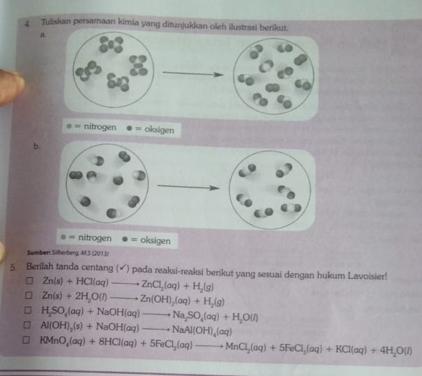 Tuliskan persamaan kimia yang ditunjukkan oleh 
a.
o= nitrogen 0 = oksigen
b.
nitrogen · = oksigen
Sumbert Silberberg, M.S (2013)
5. Berilah tanda centang (✔) pada reaksi-reaksi berikut yang sesuai dengan hukum Lavoisier!
Zn(s)+HCl(aq)to ZnCl_2(aq)+H_2(g)
Zn(s)+2H_2O(l)to Zn(OH)_2(aq)+H_2(g)
H_2SO_4(aq)+NaOH(aq)to Na_2SO_4(aq)+H_2O(l)
Al(OH)_3(s)+NaOH(aq)to NaAl(OH)_4(aq)
KMnO_4(aq)+8HCl(aq)+5FeCl_2(aq)to MnCl_2(aq)+5FeCl_3(aq)+KCl(aq)+4H_2O(l)