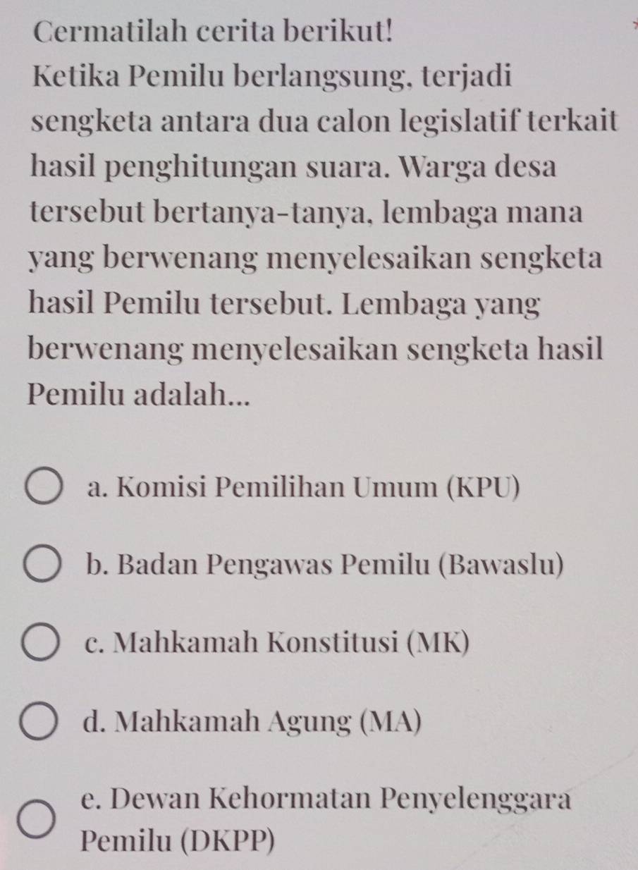 Cermatilah cerita berikut!
Ketika Pemilu berlangsung, terjadi
sengketa antara dua calon legislatif terkait
hasil penghitungan suara. Warga desa
tersebut bertanya-tanya, lembaga mana
yang berwenang menyelesaikan sengketa
hasil Pemilu tersebut. Lembaga yang
berwenang menyelesaikan sengketa hasil
Pemilu adalah...
a. Komisi Pemilihan Umum (KPU)
b. Badan Pengawas Pemilu (Bawaslu)
c. Mahkamah Konstitusi (MK)
d. Mahkamah Agung (MA)
e. Dewan Kehormatan Penyelenggara
Pemilu (DKPP)