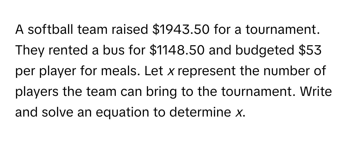 A softball team raised $1943.50 for a tournament. They rented a bus for $1148.50 and budgeted $53 per player for meals. Let *x* represent the number of players the team can bring to the tournament. Write and solve an equation to determine *x*.