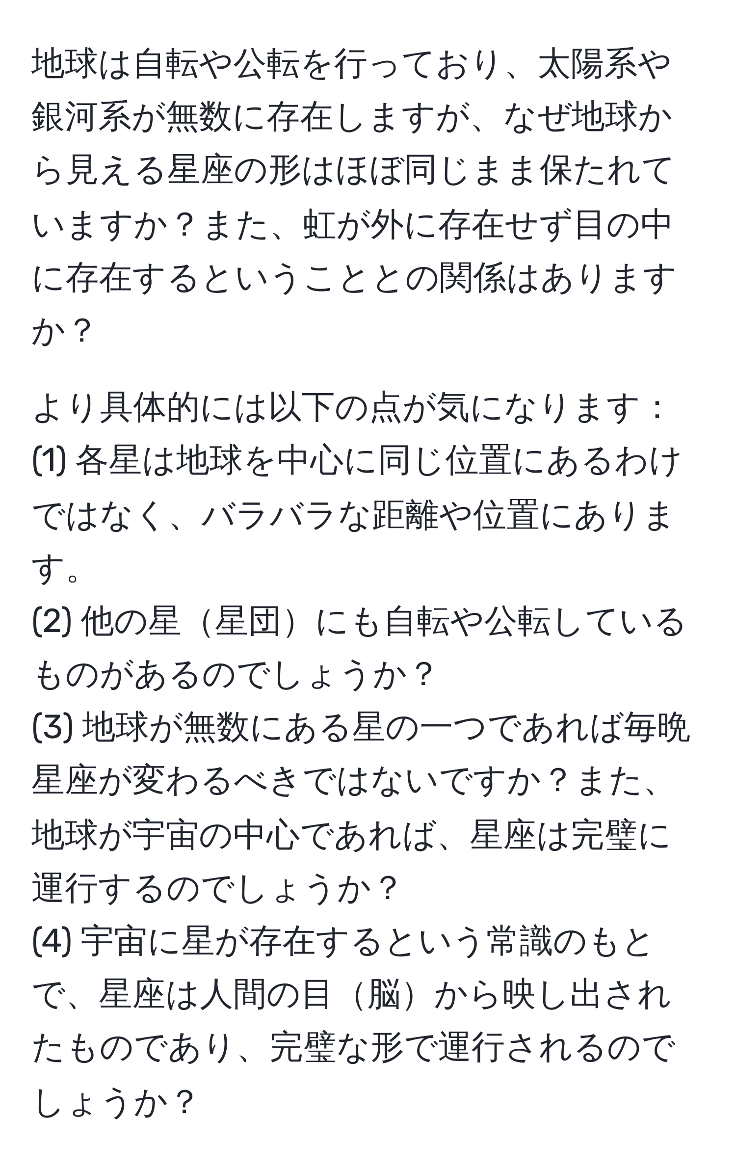 地球は自転や公転を行っており、太陽系や銀河系が無数に存在しますが、なぜ地球から見える星座の形はほぼ同じまま保たれていますか？また、虹が外に存在せず目の中に存在するということとの関係はありますか？

より具体的には以下の点が気になります：
(1) 各星は地球を中心に同じ位置にあるわけではなく、バラバラな距離や位置にあります。
(2) 他の星星団にも自転や公転しているものがあるのでしょうか？
(3) 地球が無数にある星の一つであれば毎晩星座が変わるべきではないですか？また、地球が宇宙の中心であれば、星座は完璧に運行するのでしょうか？
(4) 宇宙に星が存在するという常識のもとで、星座は人間の目脳から映し出されたものであり、完璧な形で運行されるのでしょうか？