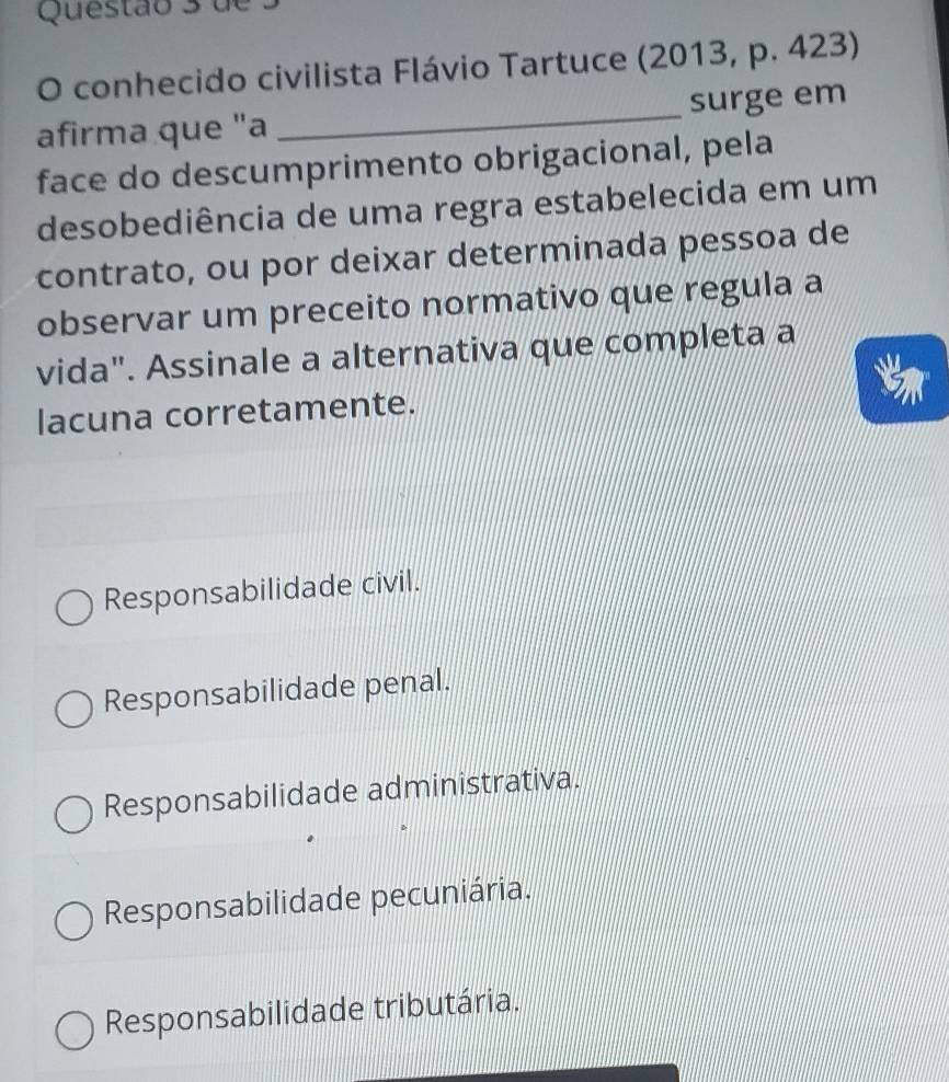 de
O conhecido civilista Flávio Tartuce (2013, p. 423)
afirma que "a _surge em
face do descumprimento obrigacional, pela
desobediência de uma regra estabelecida em um
contrato, ou por deixar determinada pessoa de
observar um preceito normativo que regula a
vida". Assinale a alternativa que completa a
lacuna corretamente.
Responsabilidade civil.
Responsabilidade penal.
Responsabilidade administrativa.
Responsabilidade pecuniária.
Responsabilidade tributária.