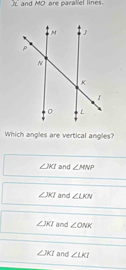 L and MO are parallel lines.
Which angles are vertical angles?
∠ JKI and ∠ MNP
∠ JKI and ∠ LKN
∠ JKI and ∠ ONK
∠ JKI and ∠ LKI