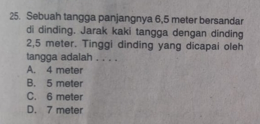 Sebuah tangga panjangnya 6,5 meter bersandar
di dinding. Jarak kaki tangga dengan dinding
2,5 meter. Tinggi dinding yang dicapai oleh
tangga adalah . . . .
A. 4 meter
B. 5 meter
C. 6 meter
D. 7 meter