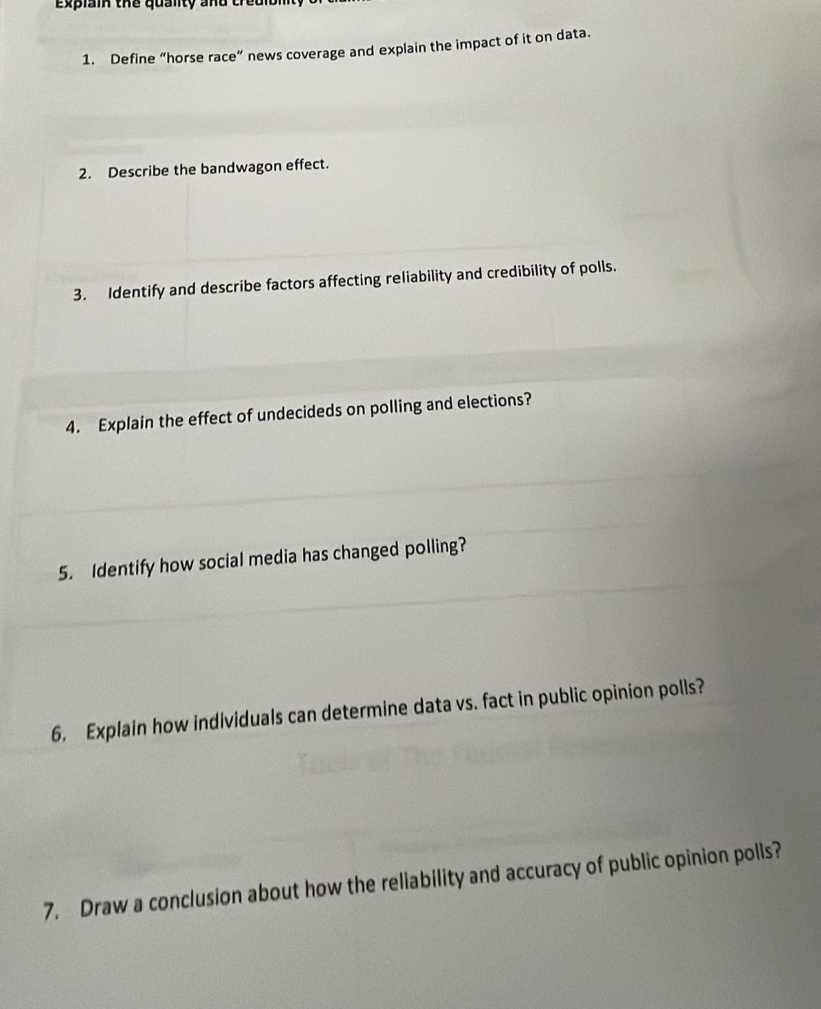 explain the quality and tredibl 
1. Define “horse race” news coverage and explain the impact of it on data. 
2. Describe the bandwagon effect. 
3. Identify and describe factors affecting reliability and credibility of polls. 
4. Explain the effect of undecideds on polling and elections? 
5. Identify how social media has changed polling? 
6. Explain how individuals can determine data vs. fact in public opinion polls? 
7. Draw a conclusion about how the reliability and accuracy of public opinion polls?