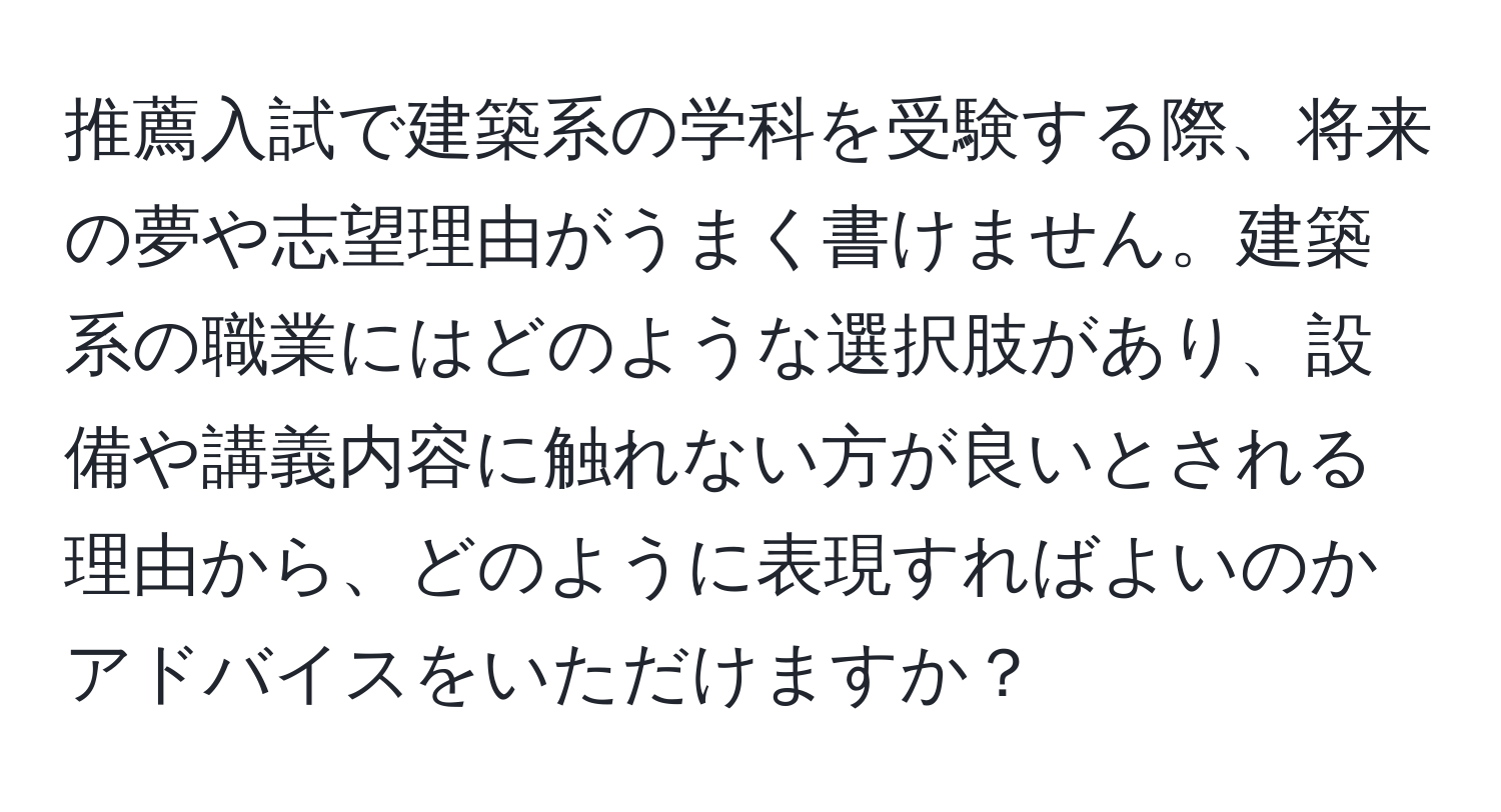 推薦入試で建築系の学科を受験する際、将来の夢や志望理由がうまく書けません。建築系の職業にはどのような選択肢があり、設備や講義内容に触れない方が良いとされる理由から、どのように表現すればよいのかアドバイスをいただけますか？