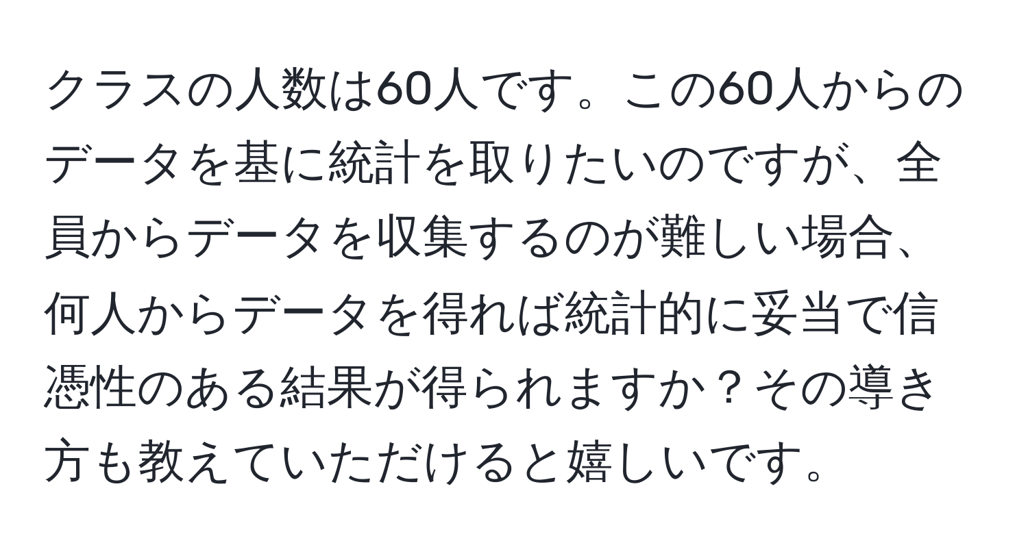 クラスの人数は60人です。この60人からのデータを基に統計を取りたいのですが、全員からデータを収集するのが難しい場合、何人からデータを得れば統計的に妥当で信憑性のある結果が得られますか？その導き方も教えていただけると嬉しいです。