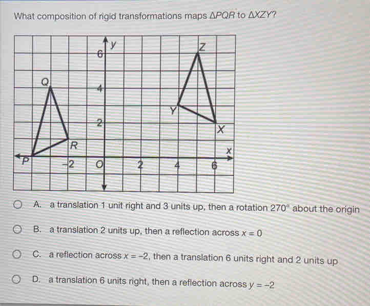 What composition of rigid transformations maps △ PQR to △ XZY
A. a translation 1 unit right and 3 units up, then a rotation 270° about the origin
B. a translation 2 units up, then a reflection across x=0
C. a reflection across x=-2 , then a translation 6 units right and 2 units up
D. a translation 6 units right, then a reflection across y=-2