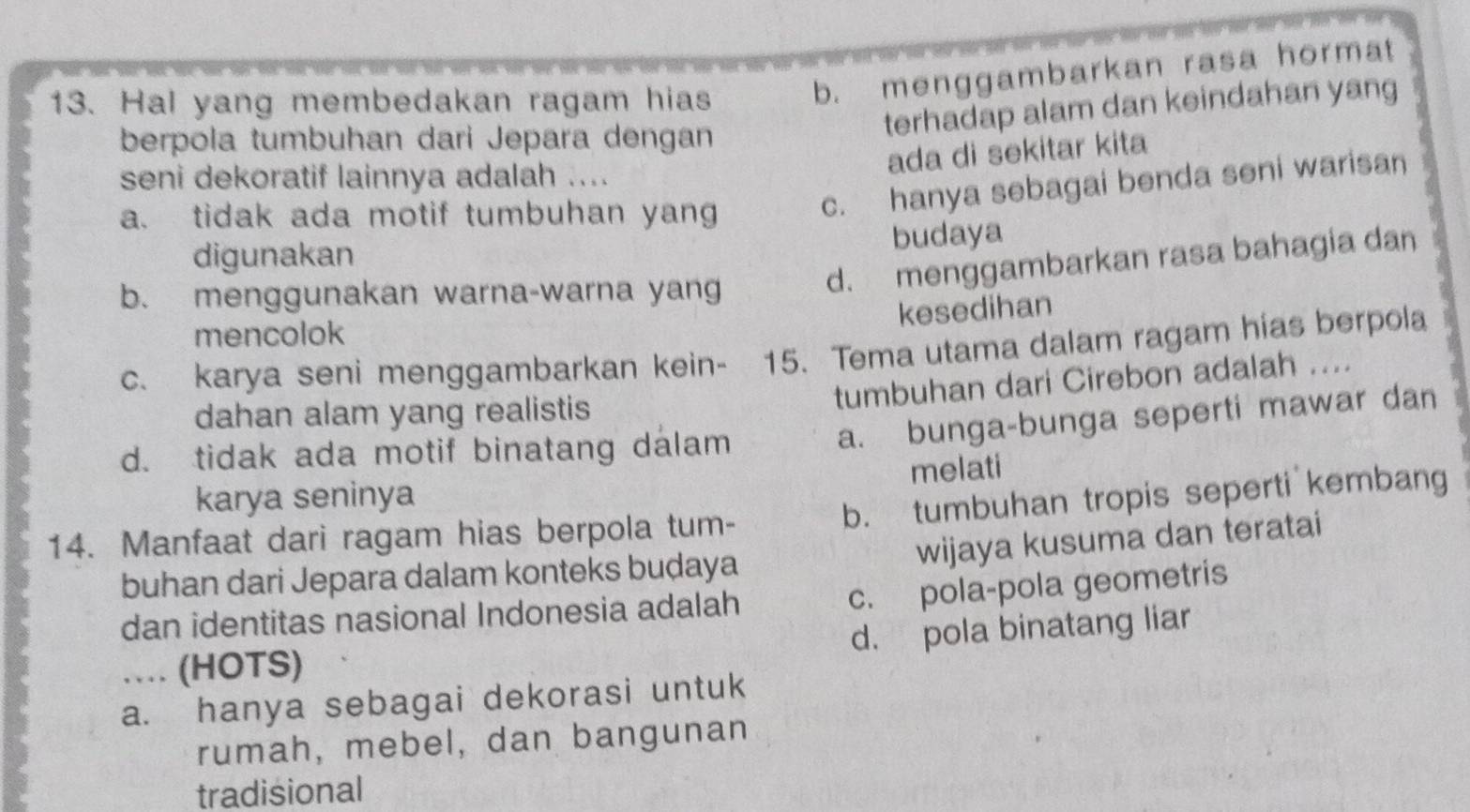 Hal yang membedakan ragam hias
b. menggambarkan rasa hormat
terhadap alam dan keindahan yang
berpola tumbuhan dari Jepara dengan
ada di sekitar kita
seni dekoratif lainnya adalah ....
a. tidak ada motif tumbuhan yang
c. hanya sebagai benda seni warisan
budaya
digunakan
b. menggunakan warna-warna yan
d. menggambarkan rasa bahagia dan
kesedihan
mencolok
c. karya seni menggambarkan kein- 15. Tema utama dalam ragam hias berpola
tumbuhan dari Cirebon adalah ....
dahan alam yang realistis
d. tidak ada motif binatang dalam
a. bunga-bunga seperti mawar dan
melati
karya seninya
14. Manfaat dari ragam hias berpola tum- b. tumbuhan tropis seperti kembang
wijaya kusuma dan teratai
buhan dari Jepara dalam konteks buḍaya
c. pola-pola geometris
dan identitas nasional Indonesia adalah
d. pola binatang liar
… (HOTS)
a. hanya sebagai dekorasi untuk
rumah, mebel, dan bangunan
tradisional