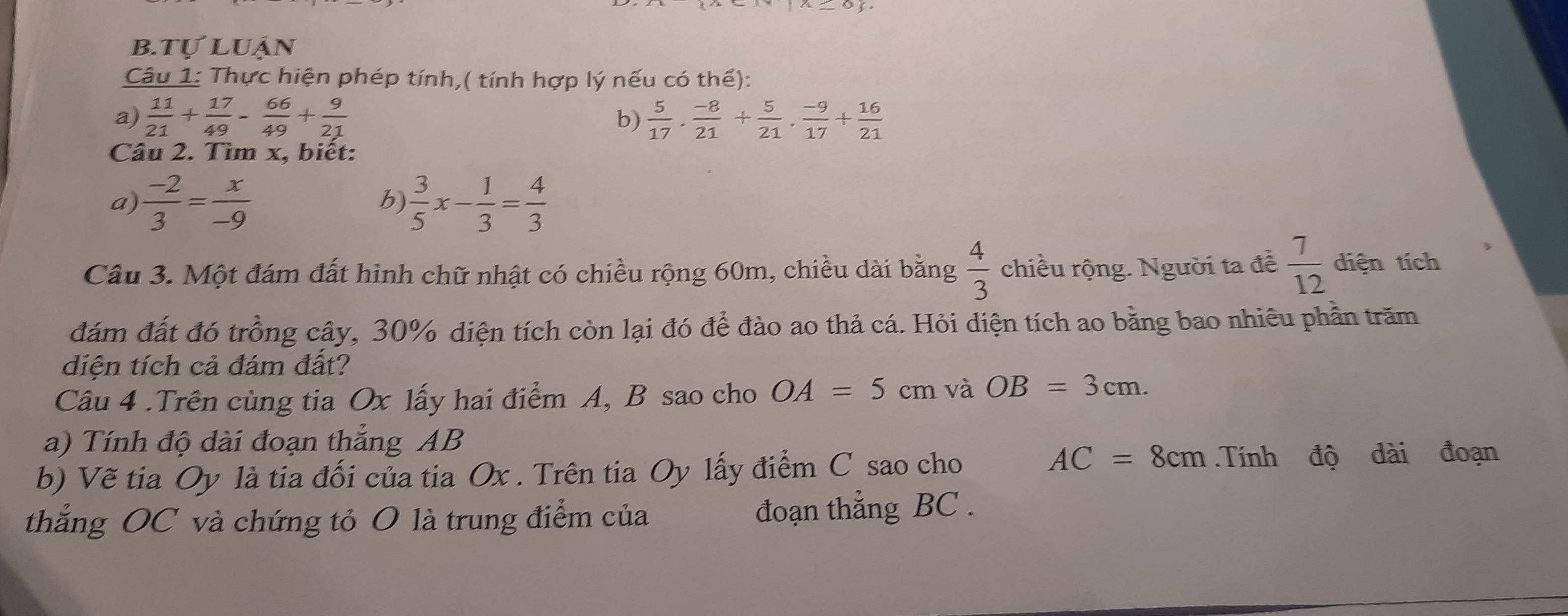 tự luận 
Câu 1: Thực hiện phép tính,( tính hợp lý nếu có thể): 
a)  11/21 + 17/49 - 66/49 + 9/21   5/17 . (-8)/21 + 5/21 . (-9)/17 + 16/21 
b) 
Câu 2. Tìm x, biết: 
a)  (-2)/3 = x/-9   3/5 x- 1/3 = 4/3 
b) 
Câu 3. Một đám đất hình chữ nhật có chiều rộng 60m, chiều dài bằng  4/3  chiều rộng. Người ta đề  7/12  diện tích 
đám đất đó trồng cậy, 30% diện tích còn lại đó để đào ao thả cá. Hỏi diện tích ao bằng bao nhiêu phần trăm 
diện tích cả đám đất? 
Câu 4 .Trên cùng tia Ox lấy hai điểm A, B sao cho OA=5cm và OB=3cm. 
a) Tính độ dài đoạn thắng AB
AC=8cm
b) Vẽ tia Oy là tia đối của tia Ox. Trên tia Oy lấy điểm C sao cho .Tính độ dài đoạn 
thẳng OC và chứng tỏ O là trung điểm của đoạn thẳng BC.