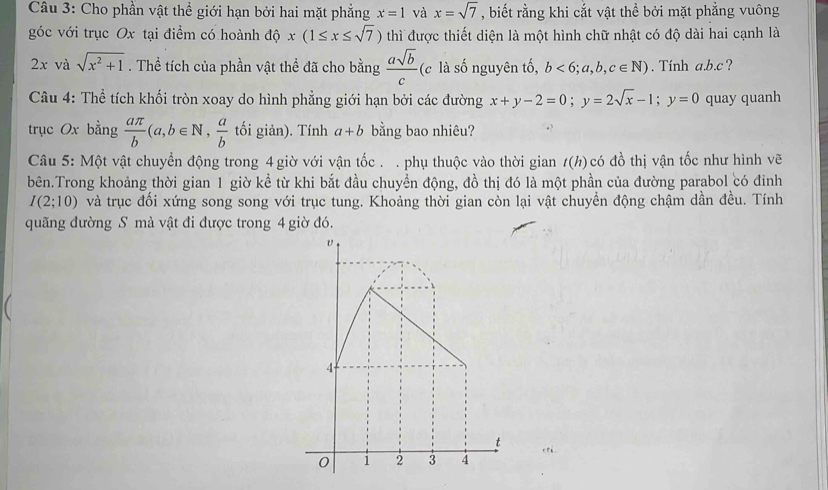 Cho phần vật thể giới hạn bởi hai mặt phẳng x=1 và x=sqrt(7) , biết rằng khi cắt vật thể bởi mặt phẳng vuông 
góc với trục Ox tại điểm có hoành độ x(1≤ x≤ sqrt(7)) thì được thiết diện là một hình chữ nhật có độ dài hai cạnh là
2x và sqrt(x^2+1). Thể tích của phần vật thể đã cho bằng  asqrt(b)/c  (c là số nguyên tố, b<6;a,b,c∈ N). Tính a. b. c ? 
Câu 4: Thể tích khối tròn xoay do hình phẳng giới hạn bởi các đường x+y-2=0; y=2sqrt(x)-1; y=0 quay quanh 
trục Ox bằng  aπ /b (a,b∈ N,  a/b  tối giản). Tính a+b bằng bao nhiêu? 
Câu 5: Một vật chuyển động trong 4 giờ với vận tốc . . phụ thuộc vào thời gian t(h) có đồ thị vận tốc như hình vẽ 
bên.Trong khoảng thời gian 1 giờ kể từ khi bắt đầu chuyền động, đồ thị đó là một phần của đường parabol có đỉnh
I(2;10) và trục đối xứng song song với trục tung. Khoảng thời gian còn lại vật chuyển động chậm dần đều. Tính 
quãng đường S mà vật đi được trong 4 giờ đó.