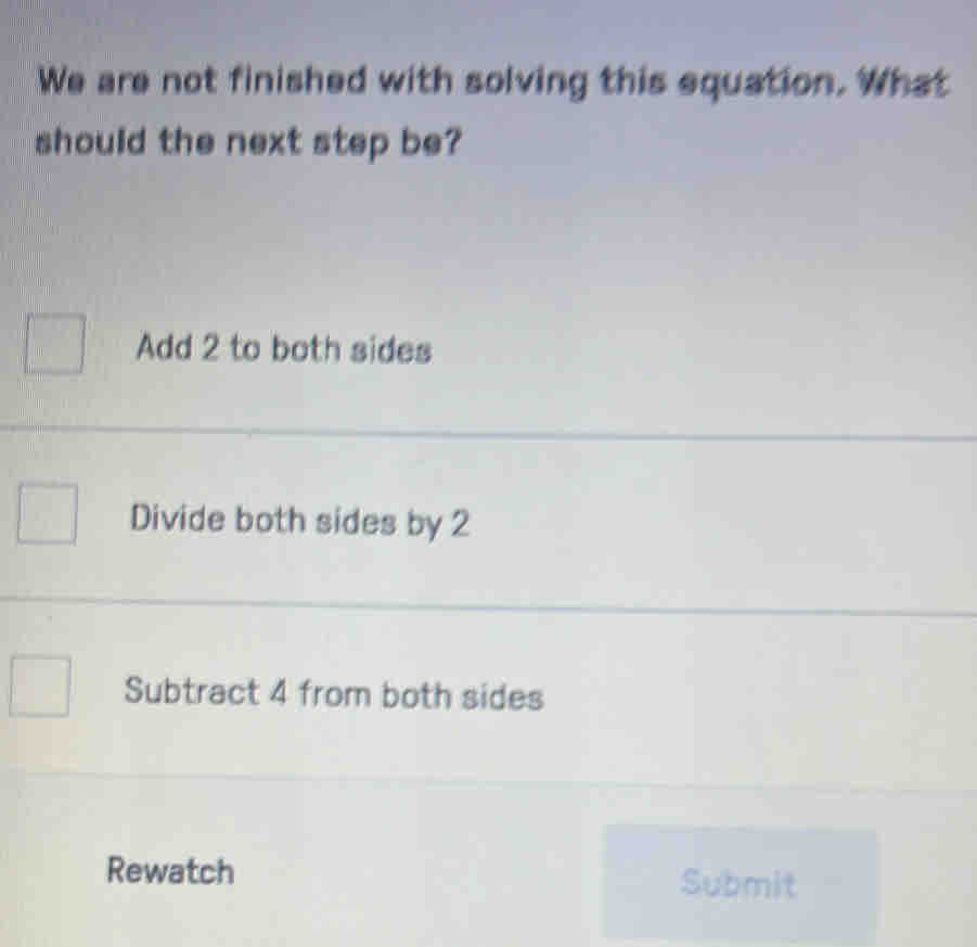 We are not finished with solving this equation. What
should the next step be?
Add 2 to both sides
Divide both sides by 2
Subtract 4 from both sides
Rewatch Submit