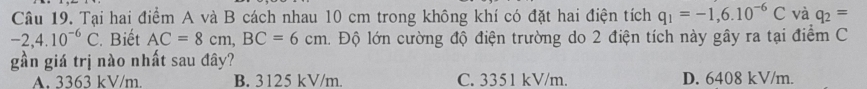 Tại hai điểm A và B cách nhau 10 cm trong không khí có đặt hai điện tích q_1=-1,6.10^(-6)C và q_2=
-2,4.10^(-6)C. Biết AC=8cm, BC=6cm 1 Độ lớn cường độ điện trường do 2 điện tích này gây ra tại điểm C
gần giá trị nào nhất sau đây?
A. 3363 kV/m. B. 3125 kV/m. C. 3351 kV/m. D. 6408 kV/m.