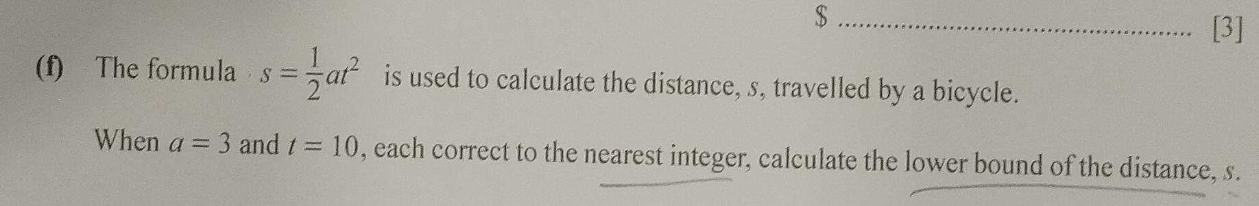 $ 
[3] 
(f) The formula s= 1/2 at^2 is used to calculate the distance, s, travelled by a bicycle. 
When a=3 and t=10 , each correct to the nearest integer, calculate the lower bound of the distance, s.