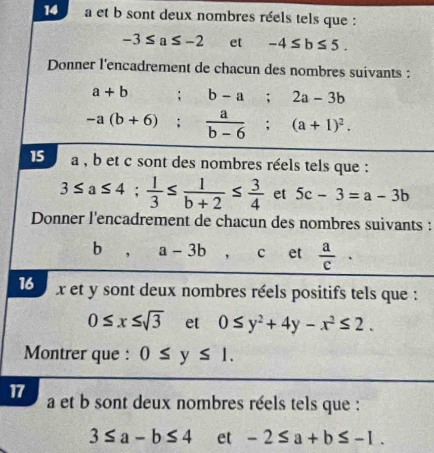 a et b sont deux nombres réels tels que :
-3≤ a≤ -2 et -4≤ b≤ 5. 
Donner l'encadrement de chacun des nombres suivants :
a+b ;b-a; 2a-3b
-a(b+6);  a/b-6 ; (a+1)^2. 
15 a , b et c sont des nombres réels tels que :
3≤ a≤ 4;  1/3 ≤  1/b+2 ≤  3/4  et 5c-3=a-3b
Donner l'encadrement de chacun des nombres suivants : 
b, a-3b ， c et  a/c ·
16 x et y sont deux nombres réels positifs tels que :
0≤ x≤ sqrt(3) et 0≤ y^2+4y-x^2≤ 2. 
Montrer que : 0≤ y≤ 1. 
17 a et b sont deux nombres réels tels que :
3≤ a-b≤ 4 et -2≤ a+b≤ -1.