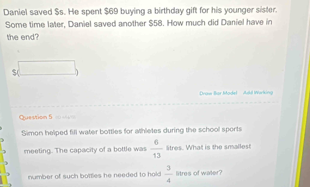 Daniel saved $s. He spent $69 buying a birthday gift for his younger sister. 
Some time later, Daniel saved another $58. How much did Daniel have in 
the end?
s(□ )
Draw Bar Model Add Working 
Question 5 (D 46419) 
Simon helped fill water bottles for athletes during the school sports 
meeting. The capacity of a bottle was  6/13  litres. What is the smallest 
number of such bottles he needed to hold  3/4  litres of water?