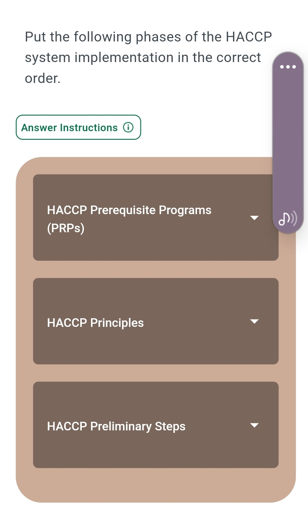 Put the following phases of the HACCP 
system implementation in the correct 
order. 
Answer Instructions 
HACCP Prerequisite Programs 
(PRPs) 
HACCP Principles 
HACCP Preliminary Steps