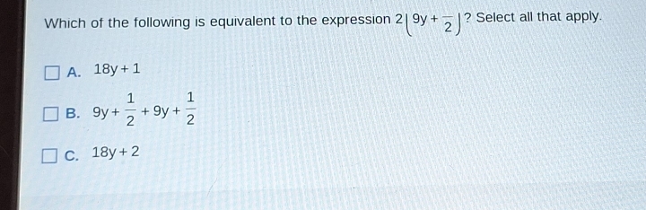 Which of the following is equivalent to the expression 2(9y+frac 2) ? Select all that apply.
A. 18y+1
B. 9y+ 1/2 +9y+ 1/2 
C. 18y+2