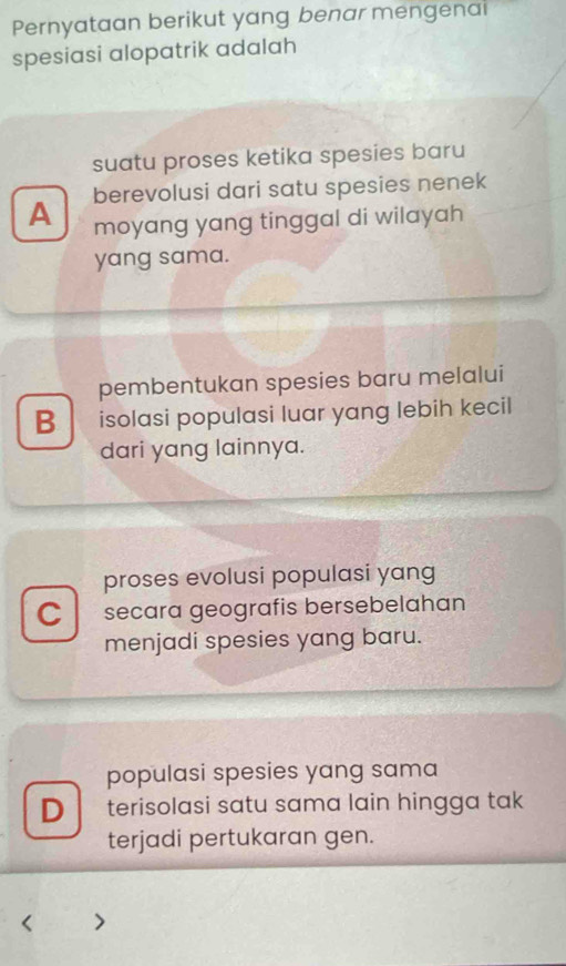 Pernyataan berikut yang benar mengenai
spesiasi alopatrik adalah
suatu proses ketika spesies baru
berevolusi dari satu spesies nenek
A moyang yang tinggal di wilayah 
yang sama.
pembentukan spesies baru melalui
B isolasi populasi luar yang lebih kecil
dari yang lainnya.
proses evolusi populasi yang
C secara geografis bersebelahan
menjadi spesies yang baru.
populasi spesies yang sama
D terisolasi satu sama lain hingga tak
terjadi pertukaran gen.