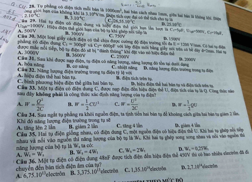 Tụ phẳng có diện tích mỗi bán là 1000cm^2
ông giới hạn của không khí là 3.10^4V/m , hai bản cách nhau 1mm, giữa hai bản là không khí. Điện. 2.10^-C B. 3.10^4C Diện tích cực đại có thể tích cho tự là 26,55.10^(-3)C D. 25.10°C
C
ti tụ điện có điện dung và hiệu điện thể giới hạn lằn lượt là
I_2=1000V Hiệu điện thể giới hạn của bộ tụ khi ghép nổi tiếp là Cr-5yIF;U_;U_10-500V10_2=10_pP,
A. 500V R 30001 C. 750V D. 1500V
Câu 30. Một loại giấy cách điện có thể chịu được cường độ điện trường tối aE=1200V V/mm. Có hai tụ điện
pháng có điện dung C_1=300pF và C_2=600pF với lớp điện môi bằng giảy nói trên có bề đây d= Trm Hai tụ
được mắc nổi tiếp, bộ tụ điện đó
A. 3000V B. 3600V sẽ bị '''đánh thủng''' khi đặt vào nó hiệu điện thể D. 2000V
C. 2500V
Câu 31. Sau khi được nạp điện, tụ điện có năng lượng, năng lượng đó tồn tại dưới dạng
A. hóa năng
Câu 32. Năng lượng điện trường trong tụ điện B. cơ năng C. nhiệt năng * lệ với D. năng lượng điện trường trong tụ điện
y
A. hiệu điện thể hai bản tụ.  B. diện tích trên tụ.
C. bình phương hiệu điện thế giữa hai bản tụ D. hiệu điện thể hai bản tụ và điện tích trên tụ.
Câu 33, Một tụ điện có điện dung C, được nạp điện đến hiệu điện thể U, điện tích của tụ là Q. Công thức nào
sau đây không phải là công thức xác định năng lượng của tụ điện?
A. W= Q^2/2C  B. W= 1/2 CU^2 C. w= U^2/2C  D. w= 1/2 QU
Câu 34. Sau ngắt tụ phẳng ra khôi nguồn điện, ta tịnh tiến hai bản tụ để khoảng cách giữa hai bản tụ giám 2 lần.
Khi đó năng lượng điện trường trong tụ sẽ
A. tăng lên 2 lần B. giám 2 lần C. tăng 4 lần D. giăm 4 lằn
Câu 35. Hai tụ điện giống nhau, có điện dung C, một nguồn điện có hiệu điện thế U. Khi hai tụ ghép nổi tiếp
nhau và nổi vào nguồn thì năng lượng của bộ tụ là W_t L. Khi hai tụ ghép song song nhau và nổi vào nguồn thì
năng lượng của bộ tụ là W_1 ta có:
W_t=W_s B. W_s=4W_t C. W_s=2W_t D.
A. Câu 36. Một tụ điện có điện dung 48nF được tích điện đến hiệu điện thể 450V thì có bao nhiêu electrôn đã đi W_1=0.25W_1
chuyển đến bản tích điện âm của tự?
A. 6,75.10^(13) electrôn B. 3,375.10^(13) 'electrôn C. 1,35.10^(14) electrôn D. 2,7.10^(14) *electrön
Theo mức độ