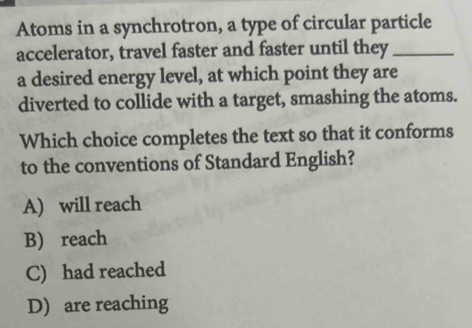 Atoms in a synchrotron, a type of circular particle
accelerator, travel faster and faster until they_
a desired energy level, at which point they are
diverted to collide with a target, smashing the atoms.
Which choice completes the text so that it conforms
to the conventions of Standard English?
A) will reach
B) reach
C) had reached
D) are reaching