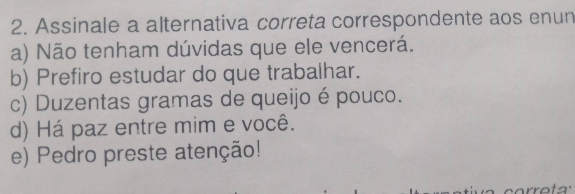 Assinale a alternativa correta correspondente aos enun
a) Não tenham dúvidas que ele vencerá.
b) Prefiro estudar do que trabalhar.
c) Duzentas gramas de queijo é pouco.
d) Há paz entre mim e você.
e) Pedro preste atenção!