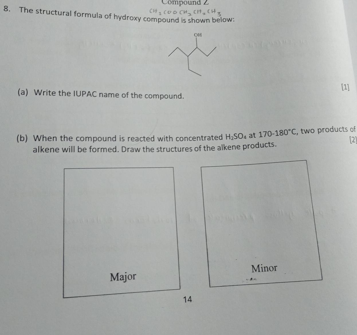 Compound Z 
8. The structural formula of hydroxy compound is shown below: 
[1] 
(a) Write the IUPAC name of the compound. 
(b) When the compound is reacted with concentrated H_2SO_4 at 170-180°C , two products of 
[2] 
alkene will be formed. Draw the structures of the alkene products. 
Minor 
Major 
14