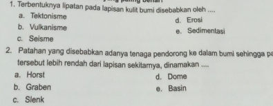 Terbentuknya lipatan pada lapisan kulit bumi disebabkan oleh ....
a. Tektonisme d. Erosi
b. Vulkanisme e. Sedimentasi
c. Seisme
2. Patahan yang disebabkan adanya tenaga pendorong ke dalam bumi sehingga p
tersebut lebih rendah dari lapisan sekitamya, dinamakan ....
a. Horst d. Dome
b. Graben e. Basin
c. Slenk