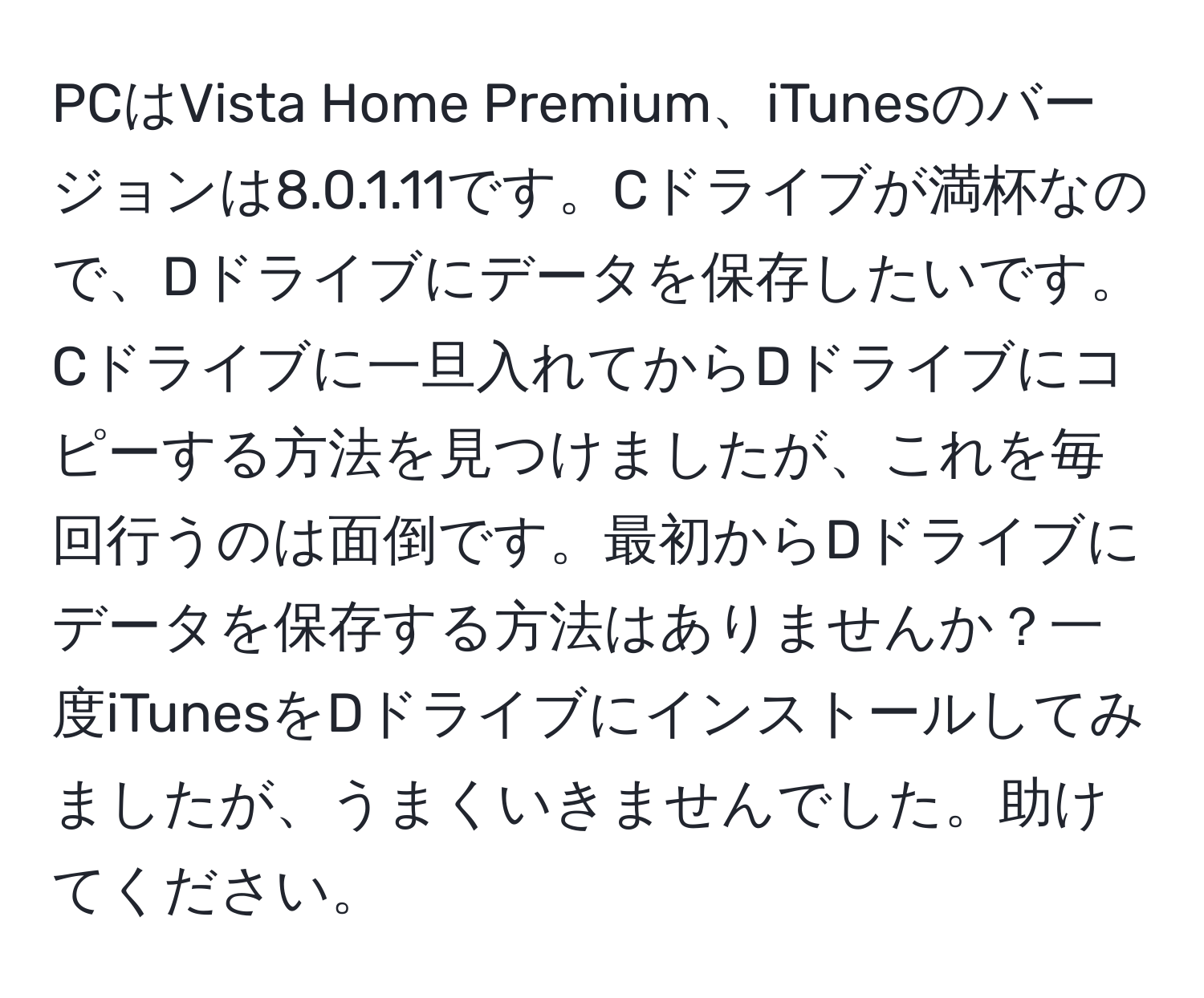 PCはVista Home Premium、iTunesのバージョンは8.0.1.11です。Cドライブが満杯なので、Dドライブにデータを保存したいです。Cドライブに一旦入れてからDドライブにコピーする方法を見つけましたが、これを毎回行うのは面倒です。最初からDドライブにデータを保存する方法はありませんか？一度iTunesをDドライブにインストールしてみましたが、うまくいきませんでした。助けてください。