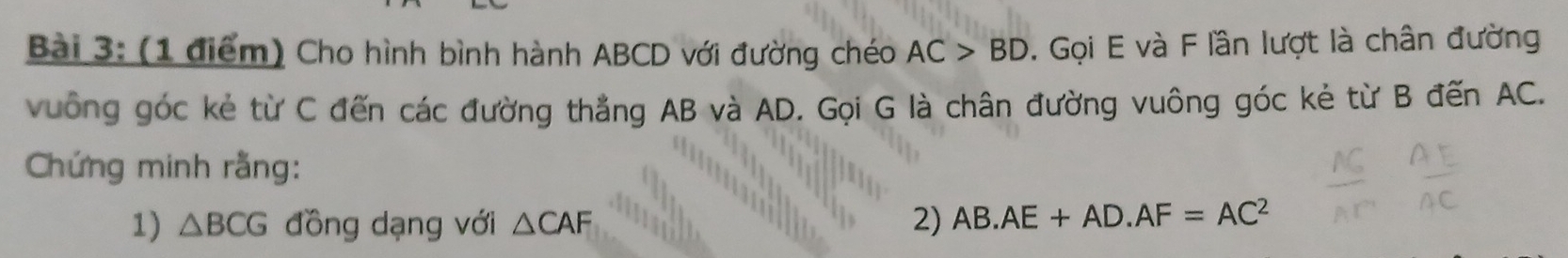 Cho hình bình hành ABCD với đường chéo AC>BD. Gọi E và F lần lượt là chân đường 
vuống góc kẻ từ C đến các đường thẳng AB và AD. Gọi G là chân đường vuông góc kẻ từ B đến AC. 
Chứng minh rằng: 
1) △ BCG đồng dạng với △ CAF 2) AB.AE+AD.AF=AC^2