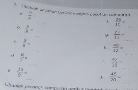 Ubahlah pecahan berikut menjadi pecahan campuran. 
α,  9/4 =
_ 
_ 
f.  25/10 =
_ 
b.  6/5 =
_ 
g.  27/11 =
_ 
C.  9/8 =
h.  49/12 =
_ 
d.  8/7 =
_ 
_ 
i.  47/15 =
_ 
e.  13/9 =
_ 
j.  45/20 =
Übahíah pecahan campuran berikut meni