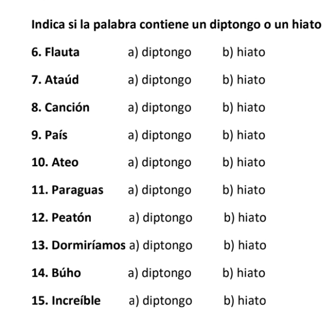 Indica si la palabra contiene un diptongo o un hiato
6. Flauta a) diptongo b) hiato
7. Ataúd a) diptongo b) hiato
8. Canción a) diptongo b) hiato
9. País a) diptongo b) hiato
10. Ateo a) diptongo b) hiato
11. Paraguas a) diptongo b) hiato
12. Peatón a) diptongo b) hiato
13. Dormiríamos a) diptongo b) hiato
14. Búho a) diptongo b) hiato
15. Increíble a) diptongo b) hiato