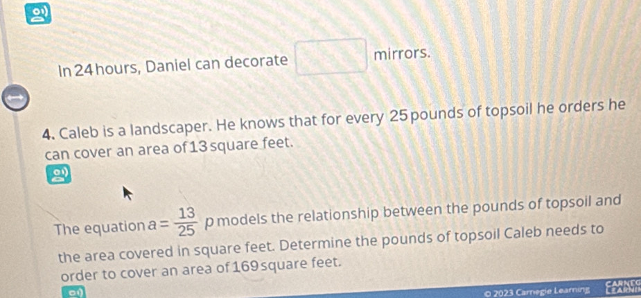 In 24 hours, Daniel can decorate □ mirrors. 
→ 
4. Caleb is a landscaper. He knows that for every 25 pounds of topsoil he orders he 
can cover an area of13 square feet. 
2 
The equation a= 13/25  p models the relationship between the pounds of topsoil and 
the area covered in square feet. Determine the pounds of topsoil Caleb needs to 
order to cover an area of169 square feet. 
o 2023 Carnegie Learning a