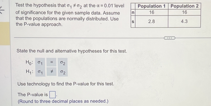 Test the hypothesis that sigma _1!= sigma _2 at the alpha =0.01 level 
of significance for the given sample data. Assume 
that the populations are normally distributed. Use 
the P -value approach. 
State the null and alternative hypotheses for this test.
H_0:sigma _1=sigma _2
H_1:sigma _1!= sigma _2
Use technology to find the P -value for this test. 
The P -value is □. 
(Round to three decimal places as needed.)