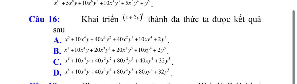 x^(10)+5x^8y+10x^6y^2+10x^4y^3+5x^2y^4+y^5. 
Câu 16: Khai triển (x+2y)^5 thành đa thức ta được kết quả
sau
A. x^5+10x^4y+40x^3y^2+40x^2y^3+10xy^4+2y^5.
B. x^5+10x^4y+20x^3y^2+20x^2y^3+10xy^4+2y^5.
C. x^5+10x^4y+40x^3y^2+80x^2y^3+40xy^4+32y^5.
D. x^5+10x^4y+40x^3y^2+80x^2y^3+80xy^4+32y^5.