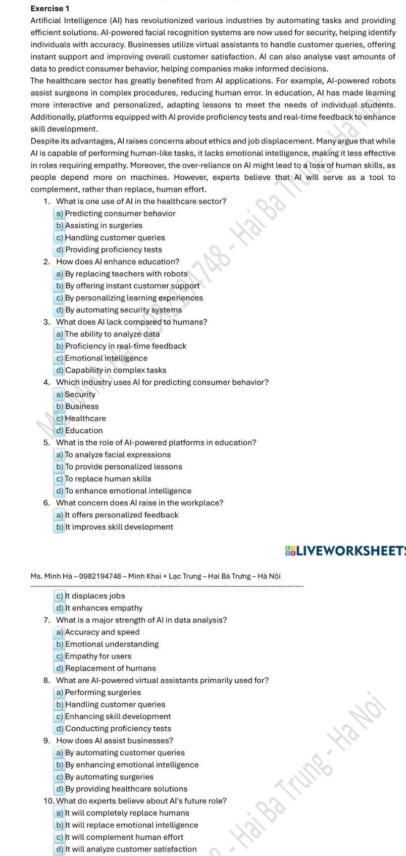 Artificial Intelligence (AI) has revolutionized various industries by automating tasks and providing
efficient solutions. AI-powered facial recognition systems are now used for security, helping identify
individuals with accuracy. Businesses utilize virtual assistants to handle customer queries, offering
instant support and improving overall customer satisfaction. AI can also analyse vast amounts of
data to predict consumer behavior, helping companies make informed decisions.
The healthcare sector has greatly benefited from AI applications. For example, AI-powered robots
assist surgeons in complex procedures, reducing human error. In education, AI has made learning
more interactive and personalized, adapting lessons to meet the needs of individual students.
Additionally, platforms equipped with AI provide proficiency tests and real-time feedback to enhance
skill development.
Despite its advantages, AI raises concerns about ethics and job displacement. Many argue that while
AI is capable of performing human-like tasks, it lacks emotional intelligence, making it less effective
in roles requiring empathy. Moreover, the over-reliance on AI might lead to a loss of human skills, as
people depend more on machines. However, experts believe that AI will serve as a tool to
complement, rather than replace, human effort.
1. What is one use of AI in the healthcare sector?
a) Predicting consumer behavior
b) Assisting in surgeries
c) Handling customer queries
d) Providing proficiency tests
2. How does Al enhance education?
a) By replacing teachers with robots
b) By offering instant customer support
c) By personalizing learning experiences
d) By automating security systems
3. What does AI lack compared to humans?
a) The ability to analyze data
b) Proficiency in real-time feedback
c) Emotional intelligence
d) Capability in complex tasks
4. Which industry uses Al for predicting consumer behavior?
a) Security
b) Business
c) Healthcare
d) Education
5. What is the role of AI-powered platforms in education?
a) To analyze facial expressions
b) To provide personalized lessons
c) To replace human skills
d) To enhance emotional intelligence
6. What concern does AI raise in the workplace?
a) It offers personalized feedback
b) It improves skill development
BLIVEWORKSHEETS
Ms. Minh Hà - 0982194748 - Minh Khai + Lạc Trung - Hai Bà Trưng - Hà Nội
c) It displaces jobs
d) It enhances empathy
7. What is a major strength of AI in data analysis?
a) Accuracy and speed
b) Emotional understanding
c) Empathy for users
d) Replacement of humans
8. What are AI-powered virtual assistants primarily used for?
a) Performing surgeries
b) Handling customer queries
c) Enhancing skill development
d) Conducting proficiency tests
9. How does Al assist businesses?
a) By automating customer queries
b) By enhancing emotional intelligence
c) By automating surgeries
d) By providing healthcare solutions
10. What do experts believe about AI's future role?
a) It will completely replace humans
b) It will replace emotional intelligence
c) It will complement human effort
d) It will analyze customer satisfaction