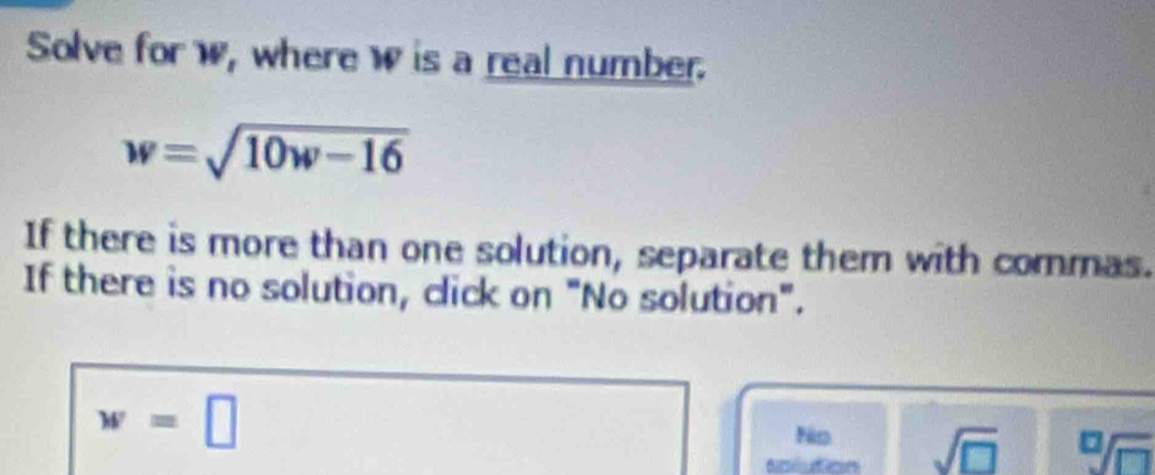 Solve for w, where w is a real number.
w=sqrt(10w-16)
If there is more than one solution, separate them with commas. 
If there is no solution, click on "No solution".
w=□
No 
socuton sqrt(□ ) sqrt[□](□ )