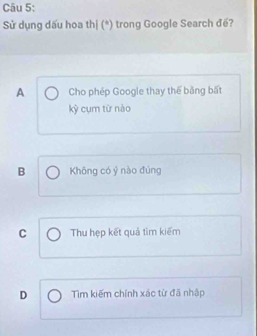 Sử dụng dấu hoa thị (*) trong Google Search đế?
A Cho phép Google thay thế băng bất
kỳ cụm từ nào
B Không có ý nào đúng
C Thu hẹp kết quá tìm kiếm
D Tìm kiếm chính xác từ đã nhập