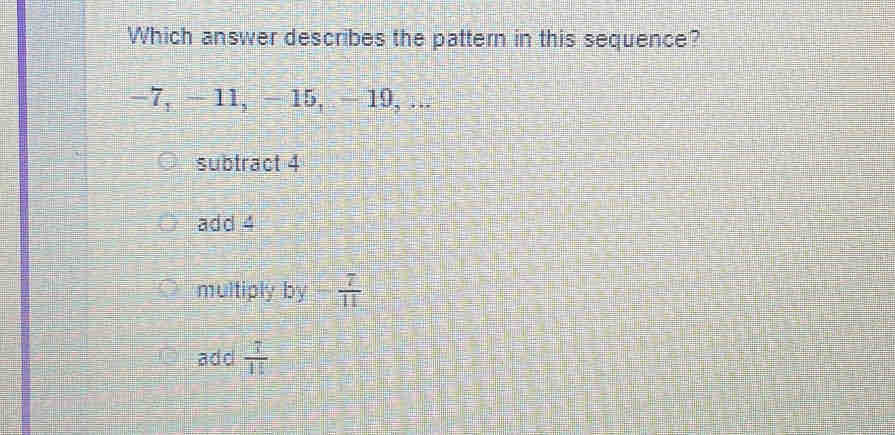 Which answer describes the pattern in this sequence?
−7, - 11, - 15, — 19, ...
subtract 4
add 4
multiply by - 7/11 
add  7/15 