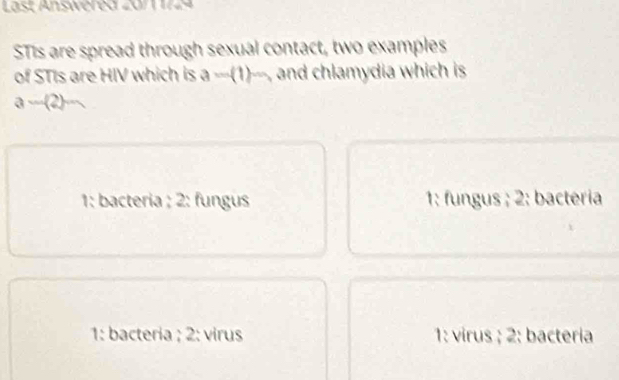 Last Answéred 2011 1724
STis are spread through sexual contact, two examples
of STIs are HIV which is a=(1)m and chlamydia which is
a-(2)=
1: bacteria ; 2: fungus 1: fungus ; 2: bactéria
1: bacteria ; 2: virus 1: virus ; 2: bactería