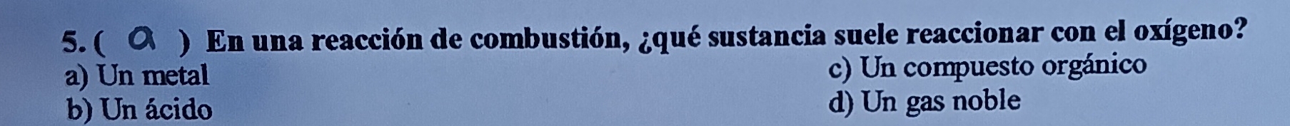 ( a ) En una reacción de combustión, ¿qué sustancia suele reaccionar con el oxígeno?
a) Un metal c) Un compuesto orgánico
b) Un ácido d) Un gas noble