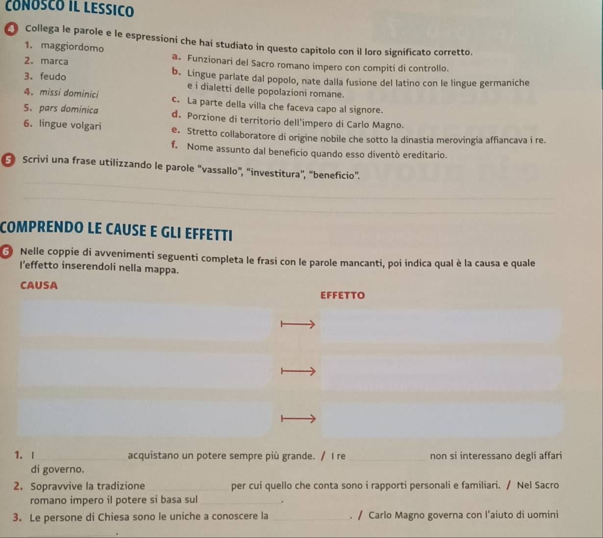 CóNóSCó IL LESSIcO
Collega le parole e le espressioni che hai studiato in questo capitolo con il loro significato corretto.
1. maggiordomo
2. marca
a. Funzionari del Sacro romano impero con compiti di controllo.
3. feudo b. Lingue parlate dal popolo, nate dalla fusione del latino con le lingue germaniche
e i dialetti delle popolazioni romane.
4. missi dominici c. La parte della villa che faceva capo al signore.
5. pars dominica d. Porzione di territorio dell’impero di Carlo Magno.
6. lingue volgari
e. Stretto collaboratore di origine nobile che sotto la dinastia merovingia affiancava i re.
f. Nome assunto dal beneficio quando esso diventò ereditario.
_
5 Scrivi una frase utilizzando le parole “vassallo”, “investitura”, “beneficio”.
_
COMPRENDO LE CAUSE E GLI EFFETTI
6 Nelle coppie di avvenimenti seguenti completa le frasi con le parole mancanti, poi indica qual è la causa e quale
I’effetto inserendoli nella mappa.
CAUSA
EFFETTO
1.I_ acquistano un potere sempre più grande. / I re_ non si interessano degli affari
di governo.
2. Sopravvive la tradizione_ per cui quello che conta sono i rapporti personali e familiari. / Nel Sacro
romano impero il potere si basa sul_ .
3. Le persone di Chiesa sono le uniche a conoscere la _. / Carlo Magno governa con I’aiuto di uomini
_