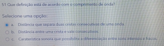 Que definição está de acordo com o comprimento de onda?
Selecione uma opção:
a. Distância que separa duas cristas consecutivas de uma onda.
b. Distância entre uma crista e vale consecutivos.
c. Caraterística sonora que possibilita a diferenciação entre sons intensos e fracos.