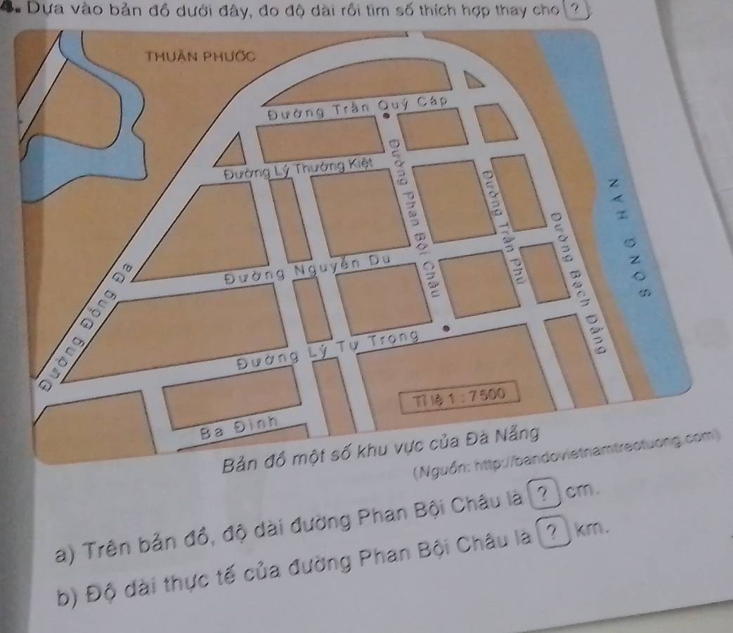 Dựa vào bản đồ dưới đây, đo độ dài rồi tìm số thích hợp thay cho ?
Bả
(Nguồn: http://bandovietnamtrectuong.com)
a) Trên bản đồ, độ dài đường Phan Bội Châu là (? cm.
b) Độ dài thực tế của đường Phan Bội Châu là (? km.