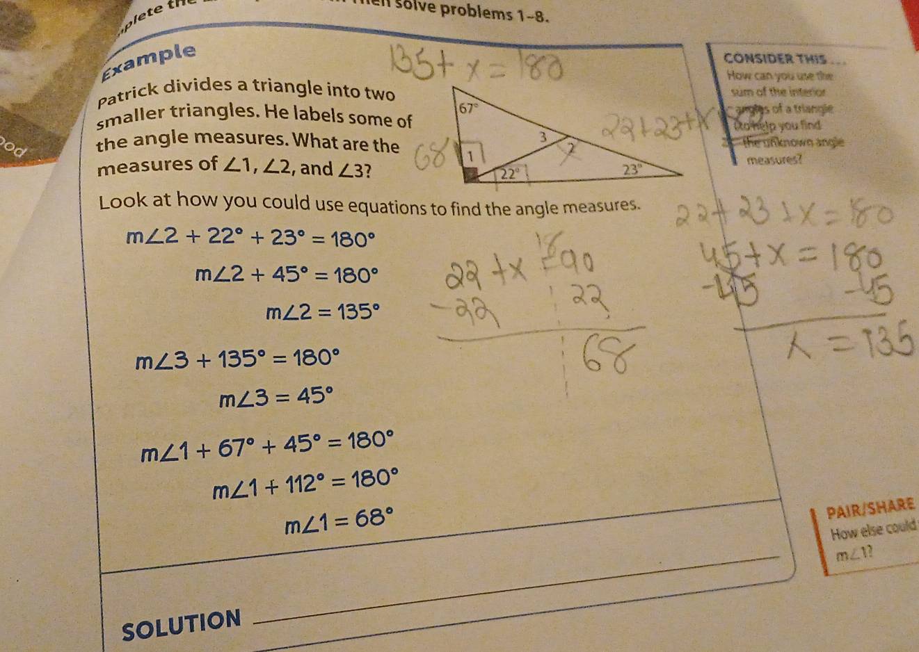 ell solve problems 1-8.
Example
CONSIDER THIS
How can you use the
Patrick divides a triangle into twosum of the interor
smaller triangles. He labels some ofangles of a triangie
to help you find 
od the angle measures. What are thethe unknown angle
measures of ∠ 1,∠ 2 ,and ∠ 3 7
measures?
Look at how you could use equations to find the angle measures.
m∠ 2+22°+23°=180°
m∠ 2+45°=180°
m∠ 2=135°
m∠ 3+135°=180°
m∠ 3=45°
m∠ 1+67°+45°=180°
m∠ 1+112°=180°
m∠ 1=68°
PAIR/SHARE
How else could
m∠ 1
SOLUTION
_