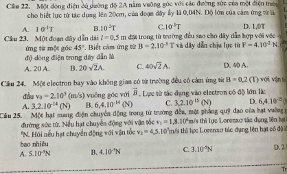 Một đòng điện có cường độ 2A nằm vuỡng góc với các đường sức của một điện trườn
cho biết lực từ tác dụng lên 20cm, của đoạn dây ấy là 0,04N. Độ lớn của cảm ứng từ là 1
A. 10^(-1)T B. 10^(-2)T C. 10^(-3)T D. 1,0T
Câu 23. Một đoạn dây dẫn dài l=0.5m đặt trong từ trường đều sao cho dây dẫn hợp với véc -
ứng từ một góc 45°. Biết cảm ứng từ B=2.10^(-3) T và dây dẫn chịu lực từ F=4.10^(-2)N
độ dòng điện trong dây dẫn là
A. 20 A. B. 20sqrt(2)A. C. 40sqrt(2)A. D. 40 A.
Câu 24. Một electron bay vào không gian có từ trường đều có cảm ứng từ B=0,2 (T) với vận t
đầu v_0=2.10^5 (m/s) vuông góc với vector B. Lực từ tác dụng vào electron có độ lớn là:
A. 3,2.10^(-14)(N) B. 6,4.10^(-14)(N) C. 3,2.10^(-15) (N) D. 6,4.10^(-15)
Cầu 25. Một hạt mang điện chuyển động trong từ trường đều, mặt phẳng quỹ đạo của hạt vuỡng
đường sức từ. Nếu hạt chuyển động với vận tốc v_1=1 8 10° *m/s thì lực Lorenxơ tác dụng lên hạt
*N. Hỏi nếu hạt chuyển động với vận tốc v_2=4,5.10^7 m/s thì lực Lorenxơ tác dụng lên hạt có độ 
bao nhiêu
A. 5.10^(-5)N B. 4.10^(-5)N C. 3.10^(-5)N D. 2.
T